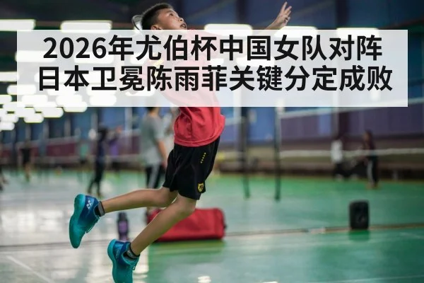 2026年尤伯杯中国女队对阵日本卫冕陈雨菲关键分定成败